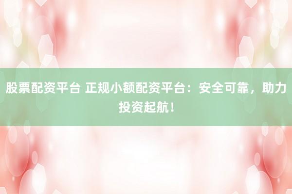 股票配资平台 正规小额配资平台：安全可靠，助力投资起航！