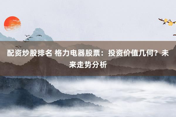 配资炒股排名 格力电器股票：投资价值几何？未来走势分析