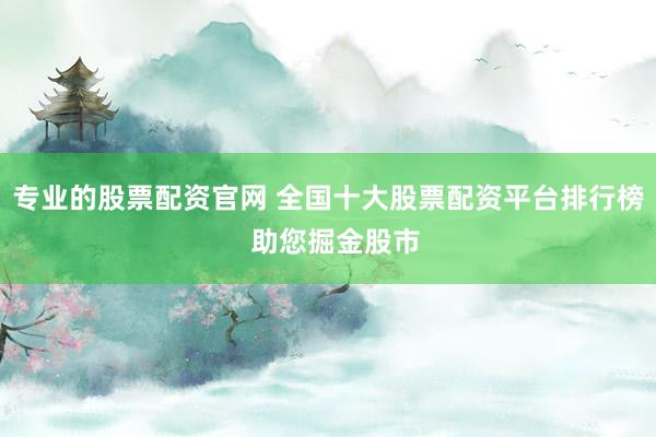 专业的股票配资官网 全国十大股票配资平台排行榜  助您掘金股市