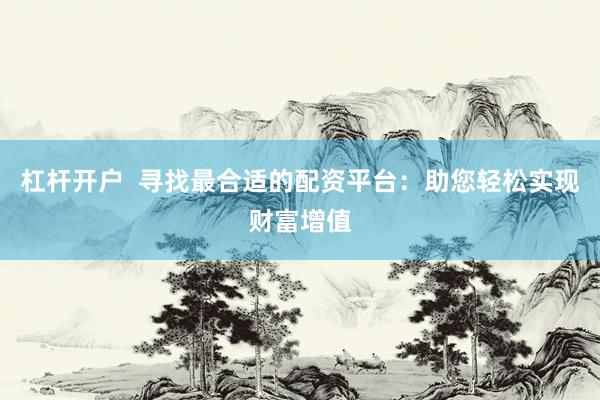 杠杆开户  寻找最合适的配资平台：助您轻松实现财富增值