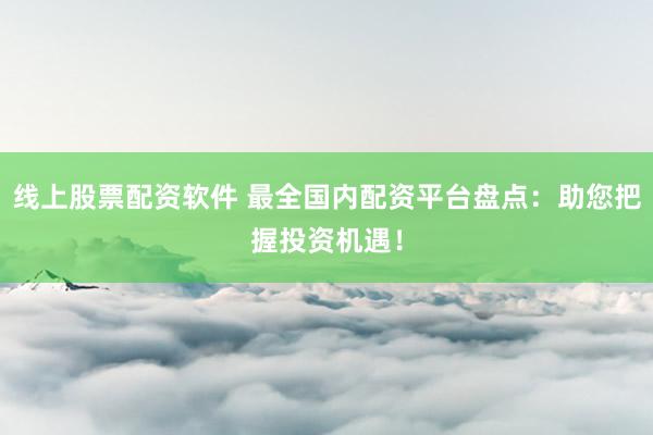 线上股票配资软件 最全国内配资平台盘点：助您把握投资机遇！