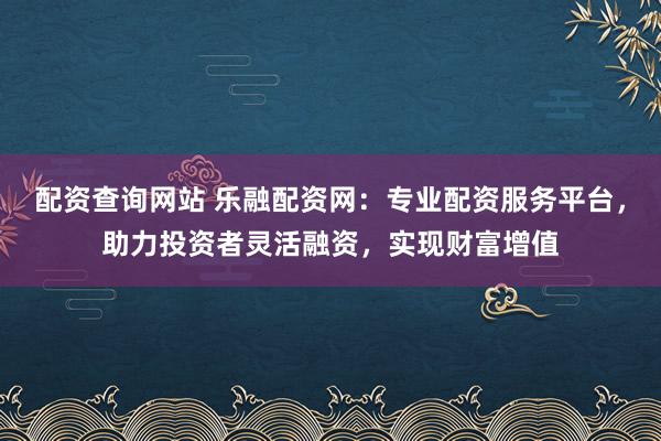 配资查询网站 乐融配资网：专业配资服务平台，助力投资者灵活融资，实现财富增值