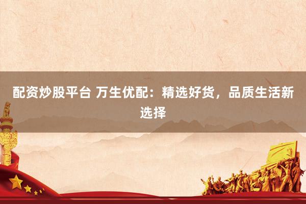 配资炒股平台 万生优配：精选好货，品质生活新选择