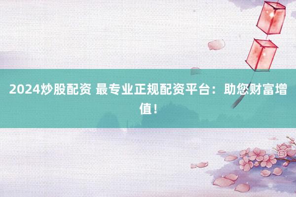 2024炒股配资 最专业正规配资平台：助您财富增值！