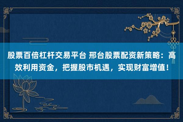 股票百倍杠杆交易平台 邢台股票配资新策略：高效利用资金，把握股市机遇，实现财富增值！