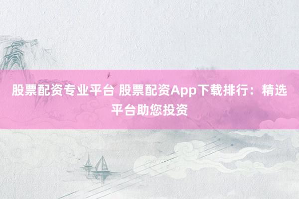 股票配资专业平台 股票配资App下载排行：精选平台助您投资