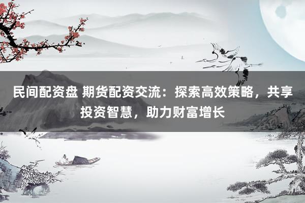 民间配资盘 期货配资交流：探索高效策略，共享投资智慧，助力财富增长