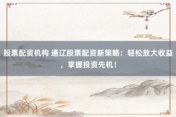 股票配资机构 通辽股票配资新策略：轻松放大收益，掌握投资先机！