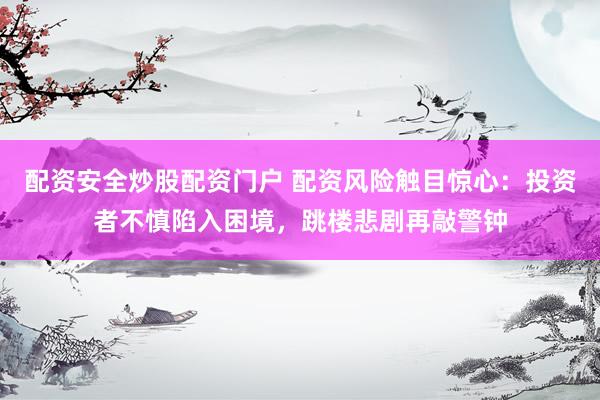 配资安全炒股配资门户 配资风险触目惊心：投资者不慎陷入困境，跳楼悲剧再敲警钟