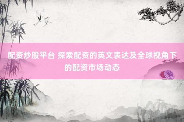 配资炒股平台 探索配资的英文表达及全球视角下的配资市场动态
