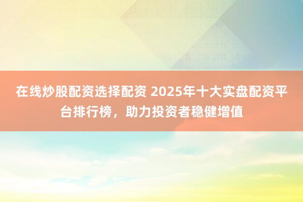 在线炒股配资选择配资 2025年十大实盘配资平台排行榜，助力投资者稳健增值