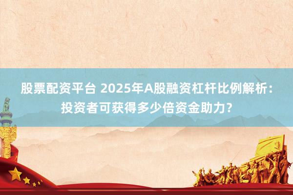 股票配资平台 2025年A股融资杠杆比例解析：投资者可获得多少倍资金助力？