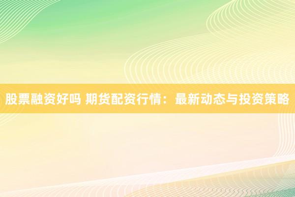 股票融资好吗 期货配资行情：最新动态与投资策略
