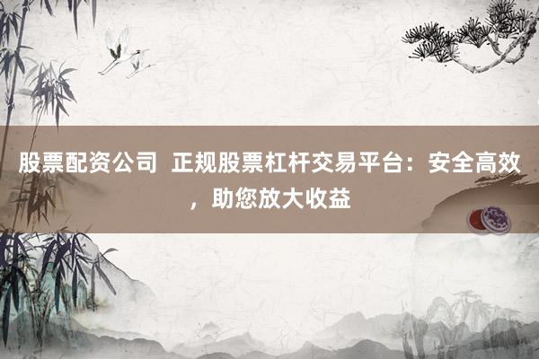 股票配资公司  正规股票杠杆交易平台：安全高效，助您放大收益