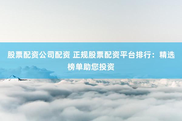 股票配资公司配资 正规股票配资平台排行：精选榜单助您投资