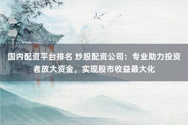 国内配资平台排名 炒股配资公司：专业助力投资者放大资金，实现股市收益最大化