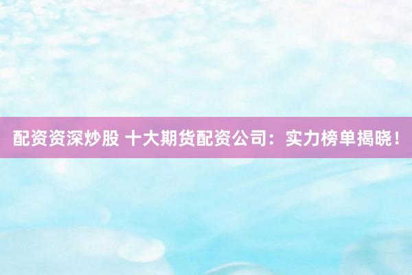 配资资深炒股 十大期货配资公司：实力榜单揭晓！