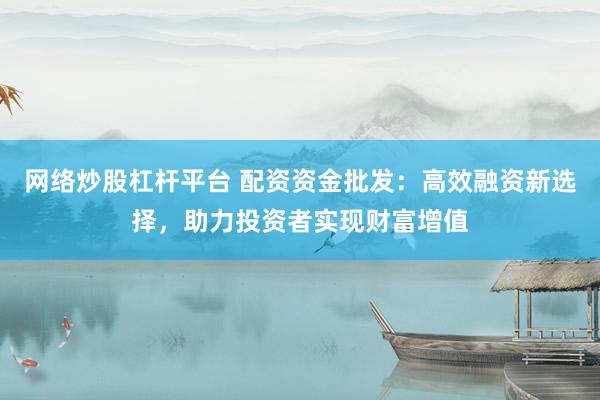 网络炒股杠杆平台 配资资金批发：高效融资新选择，助力投资者实现财富增值
