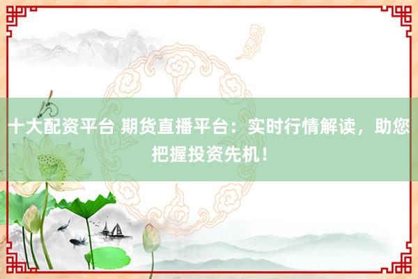 十大配资平台 期货直播平台：实时行情解读，助您把握投资先机！