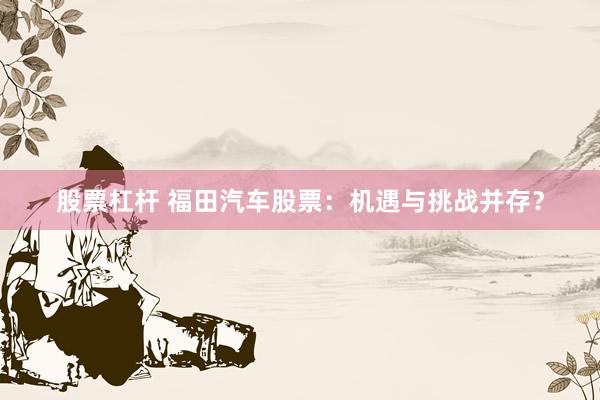 股票杠杆 福田汽车股票：机遇与挑战并存？