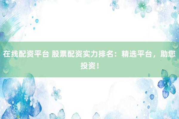 在线配资平台 股票配资实力排名：精选平台，助您投资！