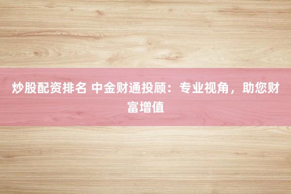 炒股配资排名 中金财通投顾：专业视角，助您财富增值