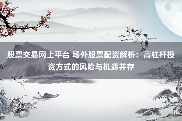 股票交易网上平台 场外股票配资解析：高杠杆投资方式的风险与机遇并存