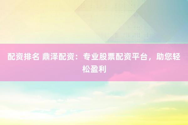 配资排名 鼎泽配资：专业股票配资平台，助您轻松盈利