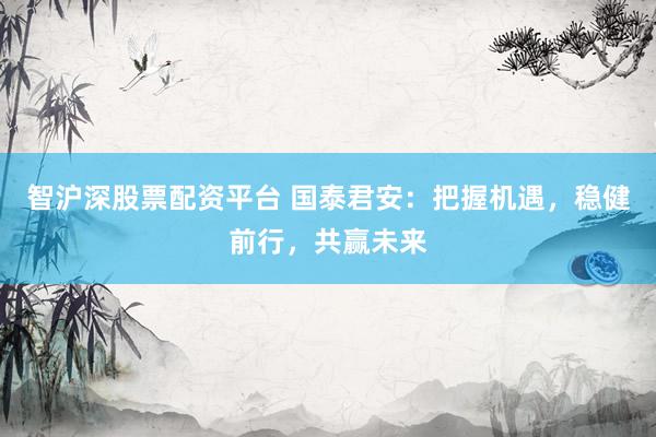 智沪深股票配资平台 国泰君安：把握机遇，稳健前行，共赢未来