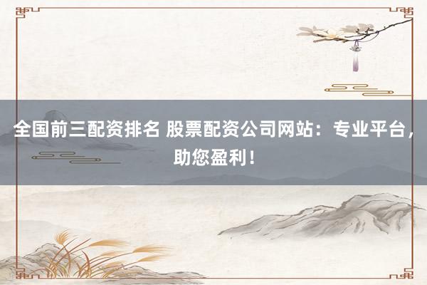 全国前三配资排名 股票配资公司网站：专业平台，助您盈利！