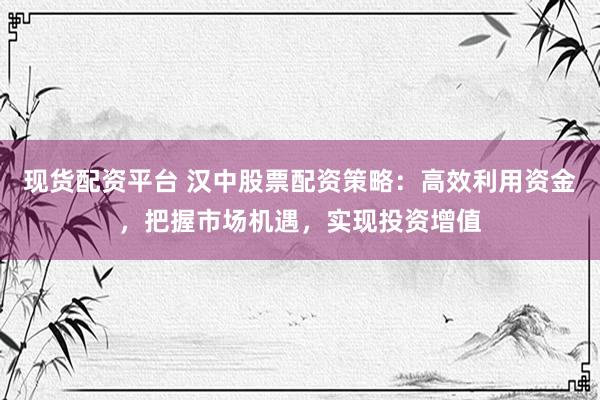 现货配资平台 汉中股票配资策略：高效利用资金，把握市场机遇，实现投资增值