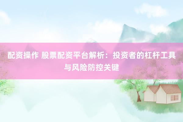 配资操作 股票配资平台解析：投资者的杠杆工具与风险防控关键