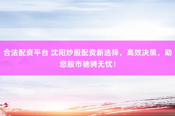 合法配资平台 沈阳炒股配资新选择，高效决策，助您股市驰骋无忧！