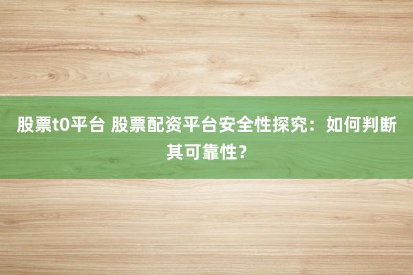 股票t0平台 股票配资平台安全性探究：如何判断其可靠性？