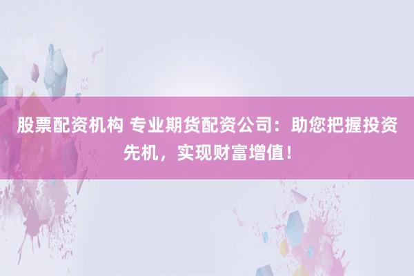 股票配资机构 专业期货配资公司：助您把握投资先机，实现财富增值！