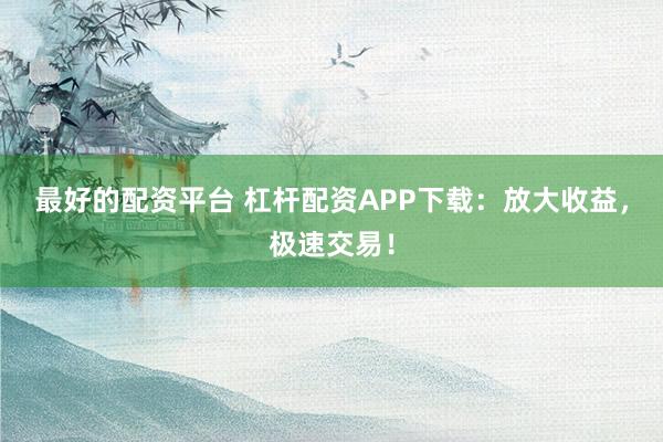 最好的配资平台 杠杆配资APP下载：放大收益，极速交易！