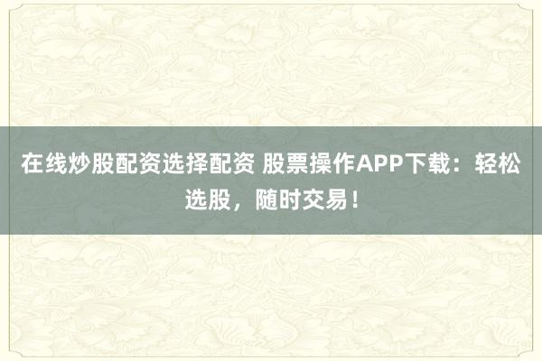 在线炒股配资选择配资 股票操作APP下载：轻松选股，随时交易！