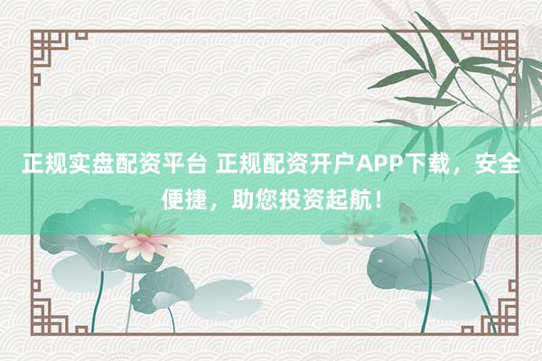 正规实盘配资平台 正规配资开户APP下载，安全便捷，助您投资起航！
