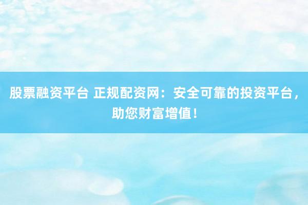 股票融资平台 正规配资网：安全可靠的投资平台，助您财富增值！