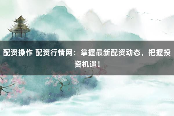 配资操作 配资行情网：掌握最新配资动态，把握投资机遇！