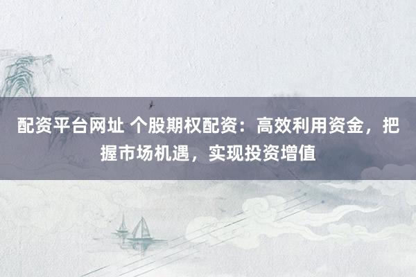 配资平台网址 个股期权配资：高效利用资金，把握市场机遇，实现投资增值