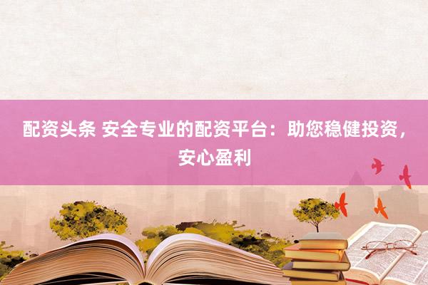 配资头条 安全专业的配资平台:助您稳健投资,安心盈利