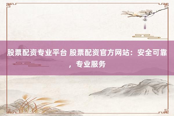 股票配资专业平台 股票配资官方网站：安全可靠，专业服务