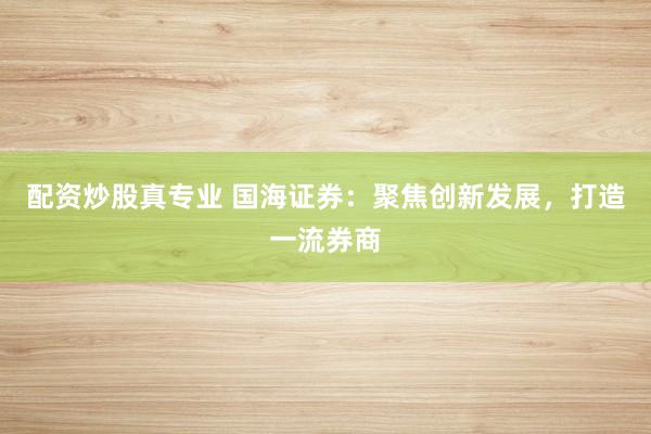 配资炒股真专业 国海证券:聚焦创新发展,打造一流券商