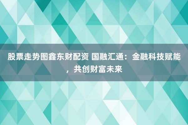 股票走势图鑫东财配资 国融汇通:金融科技赋能,共创财富未来