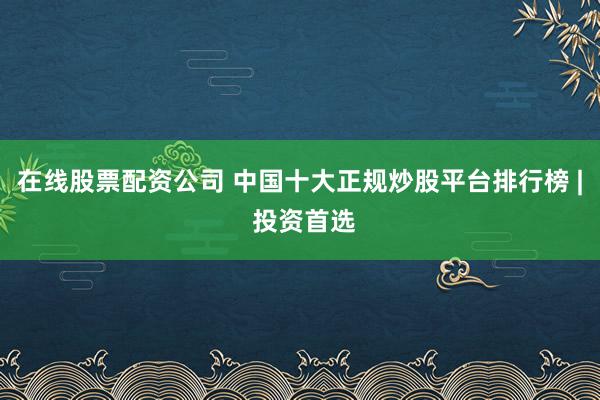 在线股票配资公司 中国十大正规炒股平台排行榜 | 投资首选