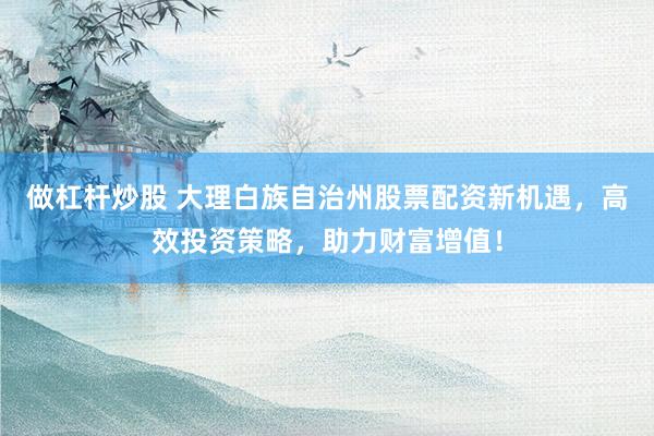做杠杆炒股 大理白族自治州股票配资新机遇,高效投资策略,助力财富增值!