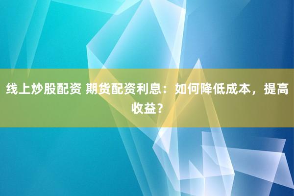 线上炒股配资 期货配资利息：如何降低成本，提高收益？
