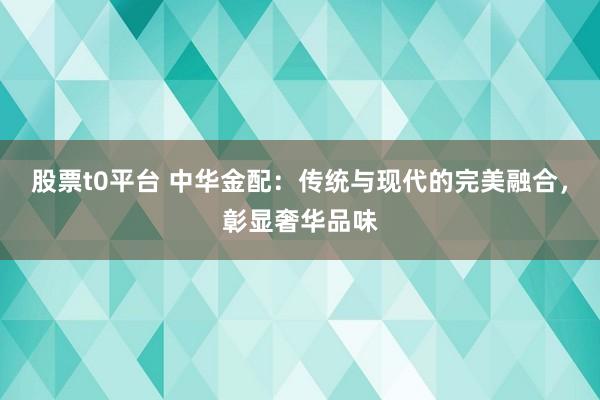 股票t0平台 中华金配:传统与现代的完美融合,彰显奢华品味