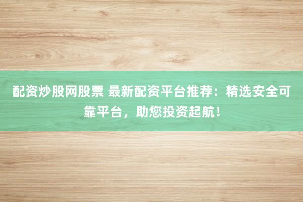配资炒股网股票 最新配资平台推荐：精选安全可靠平台，助您投资起航！